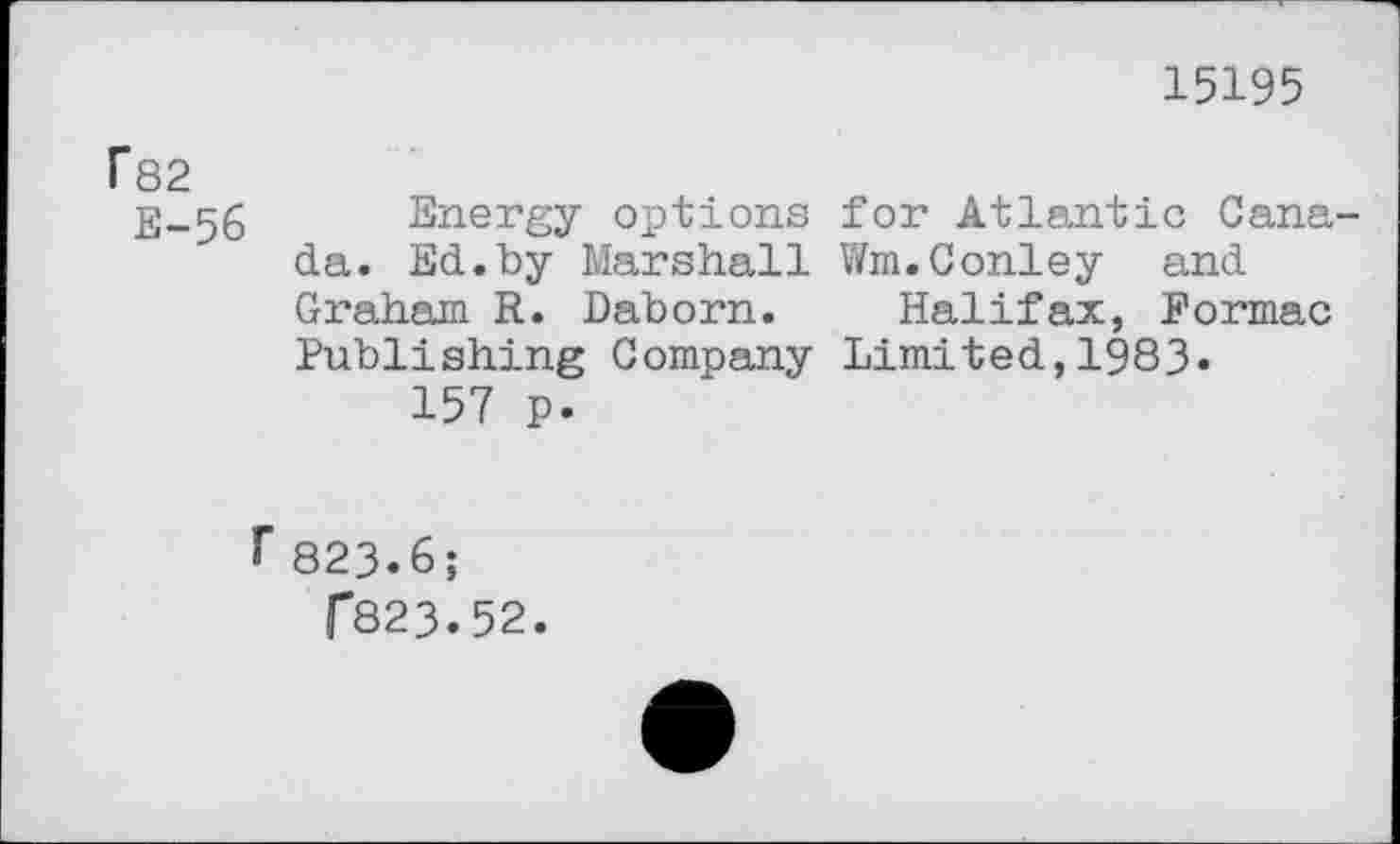 ﻿15195
fS2
Energy options for Atlantic Canada. Ed.by Marshall Wm.Conley and Graham R. Daborn. Halifax, Formac Publishing Company Limited,1983«
157 p.
r823.6;
r823.52.